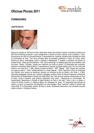 Oficinas Plurais 2011

FORMADORES

JOSÉ RUI ROCHA




Natural do concelho de Vila Nova de Gaia, desenvolveu desde cedo estudos musicais na Academia de Música de
São Félix da Marinha cumprindo o curso complementar e estudos em piano e técnica vocal e repertório – canto,
licenciando-se em 2003 em Educação Musical. É especializado em Literatura Dramática pela Faculdade de Letras
da Universidade do Porto. Teve como principais áreas de actividade profissional o ensino da música, teatro,
dinâmica de leitura, interpretação, escrita e oralidade e alfabetização. É fundador e presidente da direcção do
Janelas Plurais - Núcleo de Arte Dramática – Fafe. Como dramaturgo, viu editados alguns dos seus trabalhos, caso
dos textos: “Nuktos / N’Oudeis / Degrau sem superfície com saída ao abismo” [+] prefaciados pelo encenador,
professor e dramaturgo Roberto Merino. É responsável por diversas produções teatrais como “Do meu maior ódio
nasceu o meu maior amor” – 1999; “António e suspiros de Morte” – 2001; “Náiade” – 2003; “Degrau sem superfície
com saída ao abismo” – 2005; “Anfitrião Moldado ou a Ilusão Sagrada” – 2008. Frequentou Cursos de composição
com Cândido Lima; estudou as referências musicais nos romances de Eça de Queiroz, com Viktor v. d. Bent;
aprofundou pedagogias musicais com o maestro e pedagogo, professor Pierre van Hauwe; frequentou Conferências
Internacionais de Epistemologia e Filosofia com Edgar Morin, bem como diversos colóquios internacionais em torno
do teatro, musica e literatura, onde participou igualmente como orador – destacam-se as comunicações: “Da
representação: Metamorfose e Filosofia no gesto Mimético em Palco e fora dele”; “Entre o som e a palavra: a
música de António Teixeira e a influência italiana nas Variedades do Judeu”. Foi responsável pela direcção de
actores e co-autor do argumento cinematográfico da curta-metragem “Mixar Caminhos” exibida no festival Indie
Lisboa 2009. É um frequentador assíduo da leitura e escrita. Actualmente desenvolve a sua actividade enquanto
criador na Kairos – Produções Culturais.




                                                                                       Apoio:
 