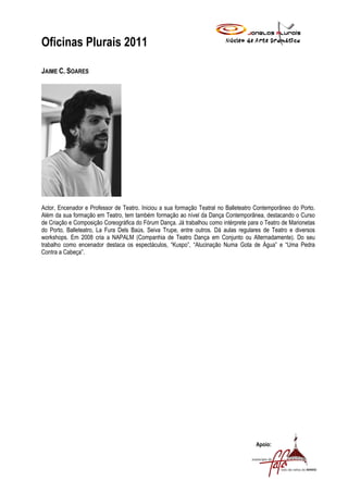 Oficinas Plurais 2011

JAIME C. SOARES




Actor, Encenador e Professor de Teatro. Iniciou a sua formação Teatral no Balleteatro Contemporâneo do Porto.
Além da sua formação em Teatro, tem também formação ao nível da Dança Contemporânea, destacando o Curso
de Criação e Composição Coreográfica do Fórum Dança. Já trabalhou como intérprete para o Teatro de Marionetas
do Porto, Balleteatro, La Fura Dels Baús, Seiva Trupe, entre outros. Dá aulas regulares de Teatro e diversos
workshops. Em 2008 cria a NAPALM (Companhia de Teatro Dança em Conjunto ou Alternadamente). Do seu
trabalho como encenador destaca os espectáculos, “Kuspo”, “Alucinação Numa Gota de Água” e “Uma Pedra
Contra a Cabeça”.




                                                                                     Apoio:
 