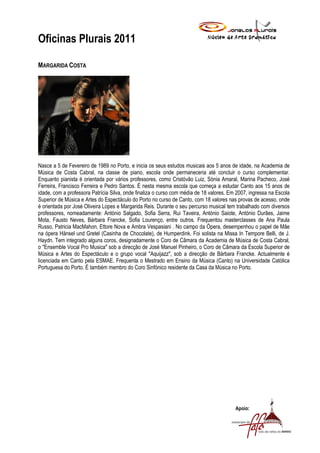 Oficinas Plurais 2011

MARGARIDA COSTA




Nasce a 5 de Fevereiro de 1989 no Porto, e inicia os seus estudos musicais aos 5 anos de idade, na Academia de
Música de Costa Cabral, na classe de piano, escola onde permaneceria até concluir o curso complementar.
Enquanto pianista é orientada por vários professores, como Cristóvão Luiz, Sónia Amaral, Marina Pacheco, José
Ferreira, Francisco Ferreira e Pedro Santos. É nesta mesma escola que começa a estudar Canto aos 15 anos de
idade, com a professora Patrícia Silva, onde finaliza o curso com média de 18 valores. Em 2007, ingressa na Escola
Superior de Música e Artes do Espectáculo do Porto no curso de Canto, com 18 valores nas provas de acesso, onde
é orientada por José Oliveira Lopes e Margarida Reis. Durante o seu percurso musical tem trabalhado com diversos
professores, nomeadamente: António Salgado, Sofia Serra, Rui Taveira, António Saiote, António Durães, Jaime
Mota, Fausto Neves, Bárbara Francke, Sofia Lourenço, entre outros. Frequentou masterclasses de Ana Paula
Russo, Patricia MacMahon, Ettore Nova e Ambra Vespasiani . No campo da Ópera, desempenhou o papel de Mãe
na ópera Hänsel und Gretel (Casinha de Chocolate), de Humperdink. Foi solista na Missa In Tempore Belli, de J.
Haydn. Tem integrado alguns coros, designadamente o Coro de Câmara da Academia de Música de Costa Cabral,
o "Ensemble Vocal Pro Musica" sob a direcção de José Manuel Pinheiro, o Coro de Câmara da Escola Superior de
Música e Artes do Espectáculo e o grupo vocal "Aquijazz", sob a direcção de Bárbara Francke. Actualmente é
licenciada em Canto pela ESMAE. Frequenta o Mestrado em Ensino da Música (Canto) na Universidade Católica
Portuguesa do Porto. É também membro do Coro Sinfónico residente da Casa da Música no Porto.




                                                                                         Apoio:
 