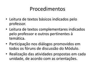 Procedimentos
• Leitura de textos básicos indicados pelo
professor.
• Leitura de textos complementares indicados
pelo professor e outros pertinentes à
temática.
• Participação nos diálogos promovidos em
todos os fóruns de discussão do Módulo.
• Realização das atividades propostas em cada
unidade, de acordo com as orientações.
 