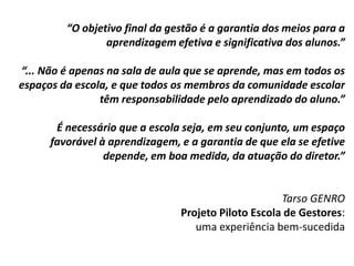 “O objetivo final da gestão é a garantia dos meios para a
aprendizagem efetiva e significativa dos alunos.”
“... Não é apenas na sala de aula que se aprende, mas em todos os
espaços da escola, e que todos os membros da comunidade escolar
têm responsabilidade pelo aprendizado do aluno.”
É necessário que a escola seja, em seu conjunto, um espaço
favorável à aprendizagem, e a garantia de que ela se efetive
depende, em boa medida, da atuação do diretor.”
Tarso GENRO
Projeto Piloto Escola de Gestores:
uma experiência bem-sucedida
 