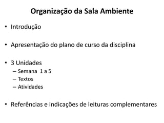 Organização da Sala Ambiente
• Introdução
• Apresentação do plano de curso da disciplina
• 3 Unidades
– Semana 1 a 5
– Textos
– Atividades
• Referências e indicações de leituras complementares
 