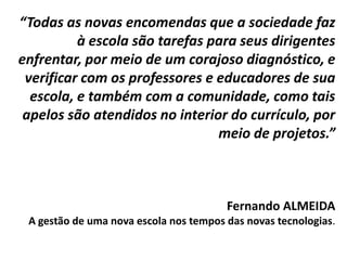 “Todas as novas encomendas que a sociedade faz
à escola são tarefas para seus dirigentes
enfrentar, por meio de um corajoso diagnóstico, e
verificar com os professores e educadores de sua
escola, e também com a comunidade, como tais
apelos são atendidos no interior do currículo, por
meio de projetos.”
Fernando ALMEIDA
A gestão de uma nova escola nos tempos das novas tecnologias.
 