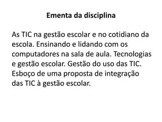 Ementa da disciplina
As TIC na gestão escolar e no cotidiano da
escola. Ensinando e lidando com os
computadores na sala de aula. Tecnologias
e gestão escolar. Gestão do uso das TIC.
Esboço de uma proposta de integração
das TIC à gestão escolar.
 