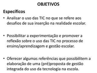 OBJETIVOS
Específicos
• Analisar o uso das TIC no que se refere aos
desafios de sua inserção na realidade escolar.
• Possibilitar a experimentação e promover a
reflexão sobre o uso das TIC no processo de
ensino/aprendizagem e gestão escolar.
• Oferecer algumas referências que possibilitem a
elaboração de uma (pré)proposta de gestão
integrada do uso da tecnologia na escola.
 