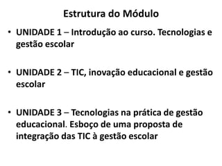 Estrutura do Módulo
• UNIDADE 1 – Introdução ao curso. Tecnologias e
gestão escolar
• UNIDADE 2 – TIC, inovação educacional e gestão
escolar
• UNIDADE 3 – Tecnologias na prática de gestão
educacional. Esboço de uma proposta de
integração das TIC à gestão escolar
 