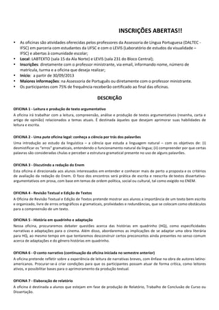  
	
   	
  
	
   INSCRIÇÕES	
  ABERTAS!!	
  
	
  
• As	
  oficinas	
  são	
  atividades	
  oferecidas	
  pelos	
  professores	
  da	
  Assessoria	
  de	
  Língua	
  Portuguesa	
  (DALTEC	
  -­‐	
  
IFSC)	
  em	
  parceria	
  com	
  estudantes	
  da	
  UFSC	
  e	
  com	
  o	
  LEVIS	
  (Laboratório	
  de	
  estudos	
  da	
  visualidade	
  –	
  
IFSC)	
  e	
  abertas	
  à	
  comunidade	
  escolar;	
  
• Local:	
  LABTEXTO	
  (sala	
  15	
  da	
  Ala	
  Norte)	
  e	
  LEVIS	
  (sala	
  231	
  do	
  Bloco	
  Central);	
  
• Inscrições:	
  diretamente	
  com	
  o	
  professor	
  ministrante,	
  via	
  email,	
  informando	
  nome,	
  número	
  de	
  
matrícula,	
  turma	
  e	
  a	
  oficina	
  que	
  deseja	
  realizar;	
  
• Início:	
  	
  a	
  partir	
  de	
  30/09/2013	
  
• Maiores	
  informações:	
  na	
  Assessoria	
  de	
  Português	
  ou	
  diretamente	
  com	
  o	
  professor	
  ministrante.	
  
• Os	
  participantes	
  com	
  75%	
  de	
  frequência	
  receberão	
  certificado	
  ao	
  final	
  das	
  oficinas.	
  
	
  
DESCRIÇÃO	
  
	
  
OFICINA	
  1	
  -­‐	
  Leitura	
  e	
  produção	
  de	
  texto	
  argumentativo	
  
A	
  oficina	
  irá	
  trabalhar	
  com	
  a	
  leitura,	
  compreensão,	
  análise	
  e	
  produção	
  de	
  textos	
  argumentativos	
  (resenha,	
  carta	
  e	
  
artigo	
   de	
   opinião)	
   relacionados	
   a	
   temas	
   atuais.	
   É	
   destinada	
   àqueles	
   que	
   desejam	
   aprimorar	
   suas	
   habilidades	
   de	
  
leitura	
  e	
  escrita.	
  
	
  
OFICINA	
  2	
  -­‐	
  Uma	
  puta	
  oficina	
  legal:	
  conheça	
  a	
  ciência	
  por	
  trás	
  dos	
  palavrões	
  	
  
Uma	
   introdução	
   ao	
   estudo	
   da	
   linguística	
   –	
   a	
   ciência	
   que	
   estuda	
   a	
   linguagem	
   natural	
   –	
   com	
   os	
   objetivos	
   de:	
   (i)	
  
desmistificar	
  os	
  “erros”	
  gramaticais,	
  entendendo	
  o	
  funcionamento	
  natural	
  da	
  língua;	
  (ii)	
  compreender	
  por	
  que	
  certas	
  
palavras	
  são	
  consideradas	
  chulas	
  e	
  perceber	
  a	
  estrutura	
  gramatical	
  presente	
  no	
  uso	
  de	
  alguns	
  palavrões.	
  
	
  
OFICINA	
  3	
  -­‐	
  Discutindo	
  a	
  redação	
  do	
  Enem	
  
Esta	
  oficina	
  é	
  direcionada	
  aos	
  alunos	
  interessados	
  em	
  entender	
  e	
  conhecer	
  mais	
  de	
  perto	
  a	
  proposta	
  e	
  os	
  critérios	
  
de	
  avaliação	
  da	
  redação	
  do	
  Enem.	
  O	
  foco	
  dos	
  encontros	
  será	
  prática	
  de	
  escrita	
  e	
  reescrita	
  de	
  textos	
  dissertativo-­‐
argumentativos	
  em	
  prosa,	
  com	
  base	
  em	
  temas	
  de	
  ordem	
  política,	
  social	
  ou	
  cultural,	
  tal	
  como	
  exigido	
  no	
  ENEM.	
  
	
  
OFICINA	
  4	
  -­‐	
  Revisão	
  Textual	
  e	
  Edição	
  de	
  Textos	
  
A	
  Oficina	
  de	
  Revisão	
  Textual	
  e	
  Edição	
  de	
  Textos	
  pretende	
  mostrar	
  aos	
  alunos	
  a	
  importância	
  de	
  um	
  texto	
  bem	
  escrito	
  
e	
  organizado,	
  livre	
  de	
  erros	
  ortográficos	
  e	
  gramaticais,	
  prolixidades	
  e	
  redundâncias,	
  que	
  se	
  colocam	
  como	
  obstáculos	
  
para	
  a	
  compreensão	
  de	
  um	
  texto.
	
  
OFICINA	
  5	
  -­‐	
  História	
  em	
  quadrinho	
  e	
  adaptação	
  
Nessa	
   oficina,	
   procuraremos	
   debater	
   questões	
   acerca	
   das	
   histórias	
   em	
   quadrinho	
   (HQ),	
   como	
   especificidades	
  
narrativas	
  e	
  adaptações	
  para	
  o	
  cinema.	
  Além	
  disso,	
  abordaremos	
  as	
  implicações	
  de	
  se	
  adaptar	
  uma	
  obra	
  literária	
  
para	
  HQ,	
  ao	
  mesmo	
  tempo	
  em	
  que	
  tentaremos	
  desconstruir	
  certos	
  preconceitos	
  ainda	
  presentes	
  no	
  senso	
  comum	
  
acerca	
  de	
  adaptações	
  e	
  do	
  gênero	
  histórias	
  em	
  quadrinho.	
  
	
  
OFICINA	
  6	
  -­‐	
  O	
  conto	
  narrativo	
  (continuação	
  da	
  oficina	
  iniciada	
  no	
  semestre	
  anterior)	
  
A	
  oficina	
  pretende	
  refletir	
  sobre	
  a	
  experiência	
  de	
  leitura	
  de	
  narrativas	
  breves,	
  com	
  ênfase	
  na	
  obra	
  de	
  autores	
  latino-­‐
americanos.	
  Procurar-­‐se-­‐á	
  criar	
  condições	
  para	
  que	
  os	
  participantes	
  possam	
  atuar	
  de	
  forma	
  crítica,	
  como	
  leitores	
  
ativos,	
  e	
  possibilitar	
  bases	
  para	
  o	
  aprimoramento	
  da	
  produção	
  textual.	
  
	
  
OFICINA	
  7	
  -­‐	
  Elaboração	
  de	
  relatório	
  
A	
  oficina	
  é	
  destinada	
  a	
  alunos	
  que	
  estejam	
  em	
  fase	
  de	
  produção	
  de	
  Relatório,	
  Trabalho	
  de	
  Conclusão	
  de	
  Curso	
  ou	
  
Dissertação.	
  
 