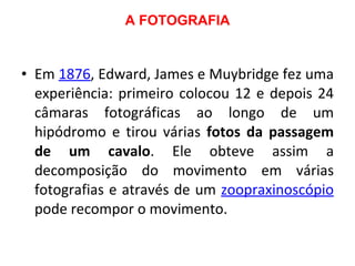 A FOTOGRAFIA Em  1876 , Edward, James e Muybridge fez uma experiência: primeiro colocou 12 e depois 24 câmaras fotográficas ao longo de um hipódromo e tirou várias  fotos da passagem de um cavalo . Ele obteve assim a decomposição do movimento em várias fotografias e através de um  zoopraxinoscópio  pode recompor o movimento. 