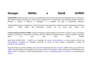 Georges Méliès e David Griffith George Méliès  nasceu em 1861, na França, e é considerado o pai do cinema arte, pois acaba optando por um cinema que, para aquele contexto, abusava dos recursos visuais advindos de sua experiência como ilusionista. Méliès começou a valorizar o cenário, o figurino, a maquiagem e a trucagem, da qual é considerado precursor. “George Méliès pode ser considerado o criador do cinema como espetáculo, lançando as bases da expressão artística do cinema”.  Porém Méliès não permaneceu sozinho em sua busca pelo cinema arte. O norte-americano David W. Griffith , criador da linguagem cinematográfica, foi o primeiro a utilizar o close, a montagem paralela, o suspense e o movimento de câmera, visto que Méliès, por exemplo, fixava a câmera, filmando num plano geral, ou seja, uma peça teatral filmada. David Wark Griffith ( 1875  —  1948 ) foi um realizador de  cinema   norte-americano , um dos maiores do início da  cinematografia , introdutor de inovações profundas na forma de fazer cinema, considerado o  criador da  linguagem cinematográfica . Antes de chegar ao cinema, trabalhou como  jornalista  e balconista em  lojas  e  livrarias . Griffith iniciou-se no cinema em  1908 , com os chamados curta-metragens, que duravam entre 15 e 18 minutos. Tendo realizado cerca de 450 filmes entre  1908  e  1913 . É o primeiro a utilizar dramaticamente o  close , a  montagem paralela , o  suspense  e os movimentos de  câmara . 