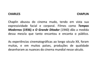 CHARLES CHAPLIN Chaplin abusou do cinema mudo, tendo em vista sua expressividade facial e corporal. Filmes como  Tempos Modernos  (1936) e  O Grande Ditador  (1940) dão a medida dessa mescla que tanto encantou e encanta o público. As experiências cinematográficas ao longo século XX, foram muitas, e em muitos países, produções de qualidade desenharam as nuances do cinema mundial nesse século. 