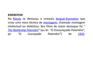 EISENSTEIN Na  Rússia  se destacou o cineasta  Serguei Eisenstein  que criou uma nova técnica de  montagem , chamada montagem intelectual ou dialéctica. Seu filme de maior destaque foi  “ The Battleship Potemkin ”  (ou br:  “O Encouraçado Potemkin” , pt:  “O Couraçado Potemkin” ) de  1925 . 