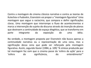 Contra a montagem do cinema clássico narrativo e contra as teorias de Kulechov e Pudovkin, Eisenstein vai propor a “montagem figurativa” Uma montagem que segue o raciocínio, que compara e defini significações claras. Uma montagem que interrompe o fluxo de acontecimentos e marca a intervenção do sujeito do discurso através da inserção de planos que destroem a continuidade do espaço diegético, que se transforma em parte integrante da exposição de uma idéia. Na verdade, a montagem proposta por Eisenstein não busca apenas a continuidade narrativa ou a representação de uma cena, mas a significação dessa cena que pode ser reforçada pela montagem figurativa. Assim, segundo Xavier (1984, p. 109) “A síntese produzida por tal montagem faz com que o cinema passe da ‘esfera da ação’ para a ‘esfera da significância, do entendimento’” 