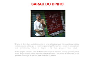 SARAU DO BINHO O Sarau do Binho é um ponto de encontro de vários artistas e grupos. Reúne escritores, músicos, cantores e outros artistas que se encontram para compartilhar a arte e a poesia. As pessoas levam seus conhecimentos, leituras e criações e na troca, produzem novas coisas.  Muitos projetos utilizam o Sarau do Binho como espaço de realização, levando apresentações de teatro, dança, música e poesia, exposições, exibição de vídeos e lançamento de publicações, o que possibilita a circulação do que está sendo produzido na periferia.  