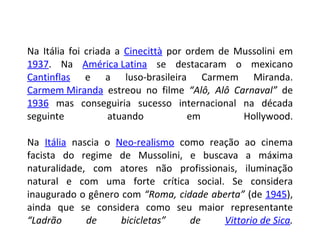 Na Itália foi criada a  Cinecittà  por ordem de Mussolini em  1937 . Na  América Latina  se destacaram o mexicano  Cantinflas  e a luso-brasileira Carmem Miranda.  Carmem Miranda  estreou no filme  “Alô, Alô Carnaval”  de  1936  mas conseguiria sucesso internacional na década seguinte atuando em Hollywood. Na  Itália  nascia o  Neo-realismo  como reação ao cinema facista do regime de Mussolini, e buscava a máxima naturalidade, com atores não profissionais, iluminação natural e com uma forte crítica social. Se considera inaugurado o gênero com  “Roma, cidade aberta”  (de  1945 ), ainda que se considera como seu maior representante  “Ladrão de bicicletas” de  Vittorio de Sica . 