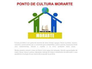 PONTO DE CULTURA MORARTE O Sarau do Binho é um ponto de encontro de vários artistas e grupos. Reúne escritores, músicos, cantores e outros artistas que se encontram para compartilhar a arte e a poesia. As pessoas levam seus conhecimentos, leituras e criações e na troca, produzem novas coisas.  Muitos projetos utilizam o Sarau do Binho como espaço de realização, levando apresentações de teatro, dança, música e poesia, exposições, exibição de vídeos e lançamento de publicações, o que possibilita a circulação do que está sendo produzido na periferia.  