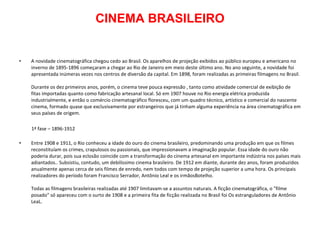 CINEMA BRASILEIRO A novidade cinematográfica chegou cedo ao Brasil. Os aparelhos de projeção exibidos ao público europeu e americano no inverno de 1895-1896 começaram a chegar ao Rio de Janeiro em meio deste último ano. No ano seguinte, a novidade foi apresentada inúmeras vezes nos centros de diversão da capital. Em 1898, foram realizadas as primeiras filmagens no Brasil. Durante os dez primeiros anos, porém, o cinema teve pouca expressão , tanto como atividade comercial de exibição de fitas importadas quanto como fabricação artesanal local. Só em 1907 houve no Rio energia elétrica produzida industrialmente, e então o comércio cinematográfico floresceu, com um quadro técnico, artístico e comercial do nascente cinema, formado quase que exclusivamente por estrangeiros que já tinham alguma experiência na área cinematográfica em seus países de origem. 1ª fase – 1896-1912 Entre 1908 e 1911, o Rio conheceu a idade do ouro do cinema brasileiro, predominando uma produção em que os filmes reconstituíam os crimes, crapulosos ou passionais, que impressionavam a imaginação popular. Essa idade do ouro não poderia durar, pois sua eclosão coincide com a transformação do cinema artesanal em importante indústria nos países mais adiantados.. Subsistiu, contudo, um debilíssimo cinema brasileiro. De 1912 em diante, durante dez anos, foram produzidos anualmente apenas cerca de seis filmes de enredo, nem todos com tempo de projeção superior a uma hora. Os principais realizadores do período foram Francisco Serrador, Antônio Leal e os irmãosBotelho.  Todas as filmagens brasileiras realizadas até 1907 limitavam-se a assuntos naturais. A ficção cinematográfica, o "filme posado" só apareceu com o surto de 1908 e a primeira fita de ficção realizada no Brasil foi Os estranguladores de Antônio LeaL. 