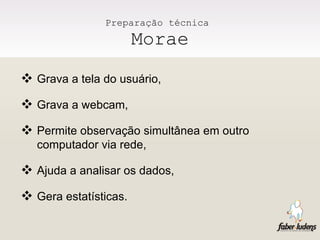 Preparação técnica  Morae Grava a tela do usuário, Grava a webcam, Permite observação simultânea em outro computador via rede, Ajuda a analisar os dados, Gera estatísticas.  