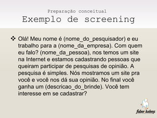 Preparação conceitual  Exemplo de screening Olá! Meu nome é (nome_do_pesquisador) e eu trabalho para a (nome_da_empresa). Com quem eu falo? (nome_da_pessoa), nos temos um site na Internet e estamos cadastrando pessoas que queiram participar de pesquisas de opinião. A pesquisa é simples. Nós mostramos um site pra você e você nos dá sua opinião. No final você ganha um (descricao_do_brinde). Você tem interesse em se cadastrar?  
