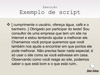 Execução Exemplo de script [ cumprimente o usuário, ofereça água, café e o banheiro. ] Obrigado por participar do teste! Sou consultor de uma empresa que tem um site na Internet e estou tentando ajudar a melhorar ele. Chamamos você porque queremos que você também nos ajude a encontrar em que pontos ele pode melhorar. Não precisa fazer nada especial, é só usar o site como se você estivesse em casa. Observando como você reage ao site, podemos saber o que está bom e o que está ruim.. 