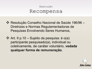 Execução Recompensa Resolução Conselho Nacional de Saúde 196/96 – Diretrizes e Normas Regulamentadoras de Pesquisas Envolvendo Seres Humanos, Art. II p.10 – Sujeito da pesquisa: é o(a) participante pesquisado(a), individual ou coletivamente, de caráter voluntário,  vedada qualquer forma de remuneração . 