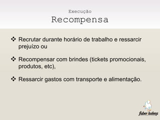 Execução Recompensa Recrutar durante horário de trabalho e ressarcir prejuízo ou Recompensar com brindes (tickets promocionais, produtos, etc), Ressarcir gastos com transporte e alimentação. 