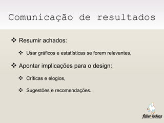 Comunicação de resultados Resumir achados: Usar gráficos e estatísticas se forem relevantes, Apontar implicações para o design: Críticas e elogios, Sugestões e recomendações. 