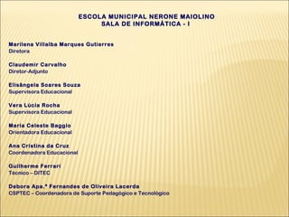 ESCOLA MUNICIPAL NERONE MAIOLINO
SALA DE INFORMÁTICA - I
Marilena Villalba Marques Gutierres
Diretora
Claudemir Carvalho
Diretor-Adjunto
Elisângela Soares Souza
Supervisora Educacional
Vera Lúcia Rocha
Supervisora Educacional
Maria Celeste Baggio
Orientadora Educacional
Ana Cristina da Cruz
Coordenadora Educacional
Guilherme Ferrari
Técnico – DITEC
Debora Apa.ª Fernandes de Oliveira Lacerda
CSPTEC – Coordenadora de Suporte Pedagógico e Tecnológico

 