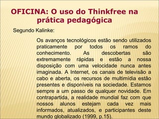 OFICINA: O uso do Thinkfree na
prática pedagógica
Segundo Kalinke:
Os avanços tecnológicos estão sendo utilizados
praticamente por todos os ramos do
conhecimento.
As
descobertas
são
extremamente rápidas e estão a nossa
disposição com uma velocidade nunca antes
imaginada. A Internet, os canais de televisão a
cabo e aberta, os recursos de multimídia estão
presentes e disponíveis na sociedade. Estamos
sempre a um passo de qualquer novidade. Em
contrapartida, a realidade mundial faz com que
nossos alunos estejam cada vez mais
informados, atualizados, e participantes deste
mundo globalizado (1999, p.15).

 