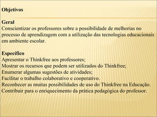 Objetivos
Geral
Conscientizar os professores sobre a possibilidade de melhorias no
processo de aprendizagem com a utilização das tecnologias educacionais
em ambiente escolar.
Específico
Apresentar o Thinkfree aos professores;
Mostrar os recursos que podem ser utilizados do Thinkfree;
Enumerar algumas sugestões de atividades;
Facilitar o trabalho colaborativo e cooperativo.
Reconhecer as muitas possibilidades de uso do Thinkfree na Educação.
Contribuir para o enriquecimento da prática pedagógica do professor.

 