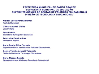 PREFEITURA MUNICIPAL DE CAMPO GRANDE
SECRETARIA MUNICIPAL DE EDUCAÇÃO
SUPERINTENDÊNCIA DE GESTÃO DE POLÍTICAS EDUCACIONAIS
DIVISÃO DE TECNOLOGIA EDUCACIONAL
Alcides Jesus Peralta Bernal
Prefeito Municipal
Gilmar Antunes Olarte
Vice-Prefeito
José Chadid
Secretário Municipal de Educação
Terezinha Pereira Braz
Secretária Adjunta
Maria Salete Silva Floreste
Superintendência de Gestão de Políticas Educacionais
Denise Tomiko Arakaki Takemoto
Chefe da Divisão de Tecnologia Educacional
Maria Massae Sakate
Responsável pelo Núcleo de Tecnologia Educacional

 