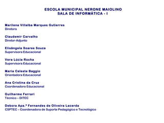 ESCOLA MUNICIPAL NERONE MAIOLINO
SALA DE INFORMÁTICA - I
Marilena Villalba Marques Gutierres
Diretora
Claudemir Carvalho
Diretor-Adjunto
Elisângela Soares Souza
Supervisora Educacional
Vera Lúcia Rocha
Supervisora Educacional
Maria Celeste Baggio
Orientadora Educacional
Ana Cristina da Cruz
Coordenadora Educacional
Guilherme Ferrari
Técnico – DITEC
Debora Apa.ª Fernandes de Oliveira Lacerda
CSPTEC – Coordenadora de Suporte Pedagógico e Tecnológico

 