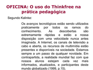 OFICINA: O uso do Thinkfree na
prática pedagógica
Segundo Kalinke:
Os avanços tecnológicos estão sendo utilizados
praticamente por todos os ramos do
conhecimento.
As
descobertas
são
extremamente rápidas e estão a nossa
disposição com uma velocidade nunca antes
imaginada. A Internet, os canais de televisão a
cabo e aberta, os recursos de multimídia estão
presentes e disponíveis na sociedade. Estamos
sempre a um passo de qualquer novidade. Em
contrapartida, a realidade mundial faz com que
nossos alunos estejam cada vez mais
informados, atualizados, e participantes deste
mundo globalizado (1999, p.15).

 