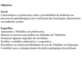 Objetivos
Geral
Conscientizar os professores sobre a possibilidade de melhorias no
processo de aprendizagem com a utilização das tecnologias educacionais
em ambiente escolar.
Específico
Apresentar o Thinkfree aos professores;
Mostrar os recursos que podem ser utilizados do Thinkfree;
Enumerar algumas sugestões de atividades;
Facilitar o trabalho colaborativo e cooperativo.
Reconhecer as muitas possibilidades de uso do Thinkfree na Educação.
Contribuir para o enriquecimento da prática pedagógica do professor.

 