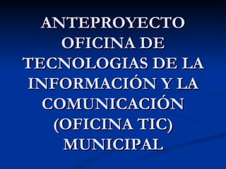 ANTEPROYECTO OFICINA DE TECNOLOGIAS DE LA INFORMACIÓN Y LA COMUNICACIÓN (OFICINA TIC) MUNICIPAL 