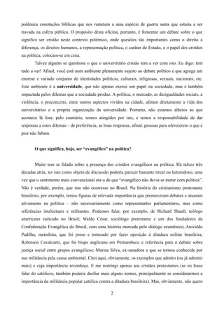 polêmica conotações bíblicas que nos remetem a uma espécie de guerra santa que estaria a ser
travada na esfera pública. O propósito desta oficina, portanto, é fomentar um debate sobre o que
significa ser cristão neste contexto polêmico, onde questões tão importantes como o direito à
diferença, os direitos humanos, a representação política, o caráter do Estado, e o papel dos cristãos
na política, colocam-se em cena.
Talvez alguém se questione o que o universitário cristão tem a ver com isto. Eu digo: tem
tudo a ver! Afinal, você está num ambiente plenamente sujeito ao debate político e que agrega um
enorme e variado conjunto de identidades políticas, culturais, religiosas, sexuais, nacionais, etc.
Este ambiente é a universidade, que não apenas exerce um papel na sociedade, mas é também
impactada pelos dilemas que a sociedade produz. A política, o mercado, as desigualdades sociais, a
violência, o preconceito, entre outros aspectos vividos na cidade, afetam diretamente a vida dos
universitários e a própria organização da universidade. Portanto, não estamos alheios ao que
acontece lá fora: pelo contrário, somos atingidos por isto, e temos a responsabilidade de dar
respostas a estes dilemas – de preferência, as boas respostas, afinal, pessoas para oferecerem o que é
pior não faltam.
O que significa, hoje, ser “evangélico” na política?
Muito tem se falado sobre a presença dos cristãos evangélicos na política. Há talvez três
décadas atrás, ter isto como objeto de discussão poderia parecer bastante irreal ou heterodoxo, uma
vez que o sentimento mais convencional era o de que “evangélico não devia se meter com política”.
Não é verdade, porém, que isto não ocorresse no Brasil. Na história do cristianismo protestante
brasileiro, por exemplo, temos figuras de relevada importância que promoveram debates e atuaram
ativamente na política – não necessariamente como representantes parlamentares, mas como
referências intelectuais e militantes. Podemos falar, por exemplo, de Richard Shaull, teólogo
americano radicado no Brasil; Waldo César, sociólogo protestante e um dos fundadores da
Confederação Evangélica do Brasil, com uma história marcada pelo diálogo ecumênico; Anivaldo
Padilha, metodista, que foi preso e torturado por fazer oposição à ditadura militar brasileira;
Robinson Cavalcanti, que foi bispo anglicano em Pernambuco e referência para o debate sobre
justiça social entre grupos evangélicos; Marina Silva, ex-senadora e que se tornou conhecida por
sua militância pela causa ambiental. Citei aqui, obviamente, os exemplos que admiro (ou já admirei
mais) e cuja importância reconheço. E me restringi apenas aos cristãos protestantes (se eu fosse
falar do católicos, também poderia desfiar mais alguns nomes, principalmente se considerarmos a
importância da militância popular católica contra a ditadura brasileira). Mas, obviamente, não quero
2
 