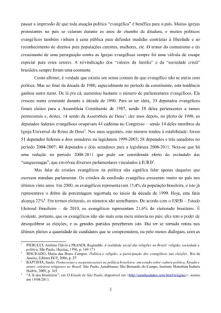 passar a impressão de que toda atuação política “evangélica” é benéfica para o país. Muitas igrejas
protestantes no país se calaram durante os anos de chumbo da ditadura, e muitos políticos
evangélicos também vinham à cena pública para defender medidas contrárias à liberdade e ao
reconhecimento de direitos para populações carentes, mulheres, etc. O temor do comunismo e do
crescimento de uma perseguição contra as Igrejas evangélicas sempre foi uma válvula de escape
especial para estes setores. A reivindicação dos “valores da família” e da “sociedade cristã”
brasileira sempre foram uma constante.
Como afirmei, é verdade que existia um senso comum de que evangélico não se metia com
política. Mas ao final da década de 1980, especialmente no período da constituinte, esta tendência
ganhou outro rumo. De lá pra cá, aumentou bastante o número de parlamentares evangélicos. Ela
cresceu numa constante durante a década de 1990. Para se ter ideia, 33 deputados evangélicos
foram eleitos para a Assembleia Constituinte de 1987, sendo 18 deles pertencentes a ramos
pentecostais e, destes, 14 sendo da Assembleia de Deus1
; dez anos depois, no pleito de 1998, os
deputados federais evangélicos ocupavam 44 cadeiras no Congresso – sendo 14 deles membros da
Igreja Universal do Reino de Deus2
. Nos anos seguintes, este número tendeu à estabilidade: foram
51 deputados federais e dois senadores na legislatura 1999-2003; 58 deputados e três senadores no
período 2004-2007; 40 deputados e dois senadores para a legislatura 2008-2011. Nota-se que há
uma redução no período 2008-2011 que pode ser considerada efeito do escândalo das
“sanguessugas”, que envolveu diversos parlamentares vinculados à IURD3
.
Mas falar de cristãos evangélicos na política não significa falar apenas daqueles que
exercem mandato parlamentar. Os cristãos de confissão evangélica cresceram muito no país nos
últimos vinte anos. Em 2000, os evangélicos representavam 15,4% da população brasileira, e isto já
representava o dobro da porcentagem registrada no início da década de 1990. Hoje, esta fatia
alcança 22%4
. Em termos eleitorais, os números são semelhantes. De acordo com o ESEB – Estudo
Eleitoral Brasileiro – de 2010, os evangélicos representam 21,6% do eleitorado brasileiro. É
evidente, portanto, que os evangélicos não são mais uma mera minoria no país: eles tem o poder de
desequilibrar as eleições, e os grandes partidos perceberam isto. Daí ter se tornado rotina nos
últimos pleitos a quantidade de candidatos que se comprometem, ou pelo menos dialogam, com as
1
PIERUCCI, Antônio Flávio e PRANDI, Reginaldo. A realidade social das religiões no Brasil: religião, sociedade e
política. São Paulo, Hucitec, 1996, p. 169-171
2
MACHADO, Maria das Dores Campos. Política e religião: a participação dos evangélicos nas eleições. Rio de
Janeiro, Editora FGV, 2006, p. 27.
3
BAPTISTA, Saulo. Pentecostais e neopentecostais na política brasileira: um estudo sobre cultura política, Estado e
atores coletivos religiosos no Brasil. São Paulo, Annablume; São Bernardo do Campo, Instituto Metodista Izabela
Hedrix, 2009, p. 365.
4
“A fé dos brasileiros”, em O Estado de São Paulo, disponível em <http://estadaodados.com/html/religiao/>, acesso
em 19/04/2013.
3
 