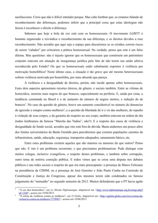 nazifascismo. Creio que não é difícil entender porque. Mas cabe lembrar que, se estamos falando de
reconhecimento das diferenças, podemos inferir que a principal coisa que estas ideologias não
fazem é reconhecer o direito à diferença.
Sabemos que hoje a bola da vez está com os homossexuais. O movimento LGBTT é
bastante organizado e reivindica o reconhecimento da sua diferença, e os direitos devidos a esse
reconhecimento. Não acredito que aqui seja o espaço para discutirmos se os cristãos correm riscos
de serem “calados” por criticarem a prática homossexual. Na verdade, penso que este é um falso
dilema. Mas questiono: não é injusto ignorar que os homossexuais que constroem um patrimônio
conjunto estavam em situação de insegurança jurídica pelo fato de não terem sua união afetiva
reconhecida pelo Estado? Ou que os homossexuais estão cabalmente expostos à violência por
motivação homofóbica? Neste último caso, a situação é tão grave que até mesmo heterossexuais
sofrem violência motivada por homofobia, por mais absurdo que pareça.
A violência e a desigualdade de direitos, porém, não incide apenas sobre homossexuais.
Estes dois aspectos apresentam recortes étnicos, de gênero, e sociais também. Entre as vítimas de
homicídios, morrem mais negros do que brancos, especialmente na periferia. E, ainda por cima, a
tendência constatada no Brasil é a de aumento do número de negros mortos, e redução do de
brancos5
. No caso da questão de gênero, houve um aumento considerável no número de denuncias
de agressão e estupro contra mulheres6
, e a questão da liberdade de ir e vir das mulheres, do repudio
à violação de seus corpos, e da garantia do respeito ao seu corpo, também estavam na ordem do dia
(todos lembramos da famosa “Marcha das Vadias”, não?). E a respeito dos casos de violência e
desigualdade de fundo social, acredito que isto está fora de dúvida. Basta andarmos um pouco além
dos limites universitários de Barão Geraldo para percebermos que existem populações carentes de
infraestrutura, saúde, educação, segurança, transportes adequados, saneamento básico, etc.
Entre estes problemas existem aqueles que são maiores ou menores do que outros? Penso
que não. E isto é um problema recorrente, e que precisamos problematizar. Pude dialogar com
muitos colegas, inclusive evangélicos, a respeito destes problemas, e também sobre corrupção,
outro tema de notória comoção pública. E todos vimos que se criou uma disputa nos debates
públicos e nas redes sociais a respeito do que era mais preocupante: a presença de Marco Feliciano
na presidência da CDHM, ou a presença de José Genoíno e João Paulo Cunha na Comissão de
Constituição e Justiça do Congresso, apesar dos mesmos terem sido condenados no famoso
julgamento do “mensalão” no segundo semestre de 2012. Muitos defenderam que o PT havia agido
5
“A cor dos homicídios”, em Le Monde Diplomatique, disponível em <http://www.diplomatique.org.br/artigo.php?
id=1349>, acesso em 19/04/2013.
6
“A rotina da violência contra as mulheres”, em O Globo, disponível em <http://oglobo.globo.com/rio/a-rotina-da-
violencia-contra-as-mulheres-7778967>, acesso em 19/04/2013.
5
 