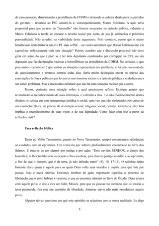 de caso pensado, abandonando a presidência da CDHM e deixando a cadeira aberta para os partidos
do governo – restando ao PSC assumi-la e, consequentemente, Marco Feliciano. A ação seria
proposital para que os réus do “mensalão” não fossem execrados na opinião pública, cabendo a
Marco Feliciano a tarefa de encarar a revolta social por conta de sua já conhecida e polêmica
personalidade. Não acredito na viabilidade deste argumento. Pelo contrário, penso que o maior
beneficiado nesta história não é o PT, mas o PSC – ou vocês acreditam que Marco Feliciano não vai
capitalizar politicamente toda esta situação? Porém, acredito que a discussão principal não deve
girar em torno do que é pior: se é ter dois deputados condenados por corrupção na CCJ, ou um
deputado que faz declarações racistas e homofóbicas na presidência da CDHM. Na verdade, o que
precisamos reconhecer é que ambas as situações representam um problema, e há uma necessidade
de questionamento e protesto contras todas elas. Seria muito delongado entrar no mérito das
correlações de força políticas que levam os movimentos sociais e a opinião pública a se dedicarem a
um único problema. Mas é necessário enfatizar que não há uma situação melhor que a outra.
Temos, portanto, uma situação sobre a qual precisamos refletir. Existem grupos que
reivindicam o reconhecimento de suas diferenças, e o direito a elas. E o não reconhecimento destes
direitos os coloca em uma insegurança jurídica e social, uma vez que são violentados por conta de
sua condição (étnica, de gênero, de orientação sexual, religiosa, social, cultural, identitária, etc). Isto
implica o reconhecimento de suas vozes e de sua dignidade. Como lidar com isto a partir da
reflexão cristã?
Uma reflexão bíblica
Tanto no Velho Testamento, quanto no Novo Testamento, sempre encontramos referências
ao cuidados com os oprimidos. Um versículo que admiro profundamente encontra-se no livro dos
Salmos. E trata-se de um clamor por justiça e por ação: “Tens ouvido, SENHOR, o desejo dos
humildes; tu lhes fortalecerás o coração e lhes acudirás, para fazeres justiça ao órfão e ao oprimido,
a fim de que o homem, que é da terra, já não infunda terror” (Sl. 10: 17-18). O salmista deixa
bastante claro quem é aquele para os quais Deus volta seus ouvidos e inspira para que lute por
justiça. Não é mera retórica. Devemos lembrar do quão importante significa o processo de
libertação que o povo hebreu vivenciou, e que se encontra relatado no livro do Êxodo. Deus estava
com aquele povo, e deu a eles um líder, Moisés, para que os guiasse no caminho que os levaria a
terra prometida. Era este um caminho de liberdade. Amarras servis não mais prenderiam aquele
povo.
Alguém talvez questione em quê este episódio se relaciona com a nossa realidade. Eu digo
6
 