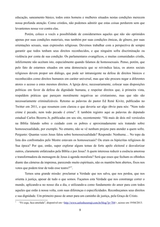 educação, saneamento básico, todos estes homens e mulheres situados nestas condições merecem
nossa profunda atenção. Como cristãos, não podemos admitir que estas coisas perdurem sem que
levantemos nossa voz contra elas.
Porém, coloco a vocês a possibilidade de considerarmos aqueles que não são oprimidos
apenas por suas condições materiais, mas também por suas condições étnicas, de gênero, por suas
orientações sexuais, suas expressões religiosas. Devemos trabalhar com a perspectiva de sempre
garantir que todos tenham seus direitos reconhecidos, e que ninguém sofra discriminação ou
violência por conta de sua condição. Os parlamentares evangélicos, e muitas comunidades cristãs,
infelizmente não aceitam isto, especialmente quando falamos de homossexuais. Penso, porém, que
pelo fato de estarmos situados em uma democracia que se reivindica laica, os atores sociais
religiosos devem propor um diálogo, que pode ser intransigente na defesa de direitos básicos e
reconhecidos como direitos humanos em caráter universal, mas que não procura negar a diferentes
atores o acesso a estes mesmos direitos. A Igreja deve, necessariamente, colocar suas disposições
políticas em favor da defesa da dignidade humana, e respeitar direitos que, à primeira vista,
respaldem práticas que pareçam moralmente negativas ao cristianismo, mas que não são
necessariamente criminalizáveis. Retomo as palavras do pastor Ed René Kivitz, publicadas no
Twitter em 2011, e que resumem com clareza o que deveria ser algo óbvio para nós: "Nem todo
crime é pecado, nem todo pecado é crime". E também registro aqui as palavras do deputado
estadual Carlos Bezerra Jr, publicadas em seu site, recentemente: “Há mais de dois mil versículos
na Bíblia falando sobre o cuidado com os pobres e aproximadamente seis tratando sobre
homossexualidade, por exemplo. No entanto, não se vê nenhum projeto para atender a quem sofre.
Pergunto: Quantas vezes Jesus falou sobre homossexualidade? Respondo: Nenhuma… No topo da
lista dos confrontados pelo Mestre estavam os homossexuais? Ou eram os hipócritas religiosos de
Sua época? Por que, então, super explorar alguns temas de forte apelo eleitoral e desvalorizar
outros, claramente enfatizados pela Bíblia e por Jesus? A quem interessa reduzir a essência amorosa
e transformadora da mensagem de Jesus à agenda moralista? Será que esses que fecham os olhinhos
diante das câmeras da imprensa, parecendo muito espirituais, não os mantêm bem abertos, fixos nos
votos que podem tirar de todo esse teatro?”7
.
Temos uma grande missão: proclamar a Verdade que nos salva, que nos perdoa, que nos
orienta à justiça, apesar de tudo o que somos. Façamos esta Verdade que nos constrange correr o
mundo, aplicando-a no nosso dia a dia, e utilizando-a como fundamento do amor para com todos
aqueles que estão à nossa volta, com suas diferenças e especificidades. Reconheçamos seus direitos
e sua dignidade. Um primeiro passo de amor para um caminho de justiça, pela Graça de Cristo.
7
“Fé cega, faca amolada”, disponível em <http://www.carlosbezerrajr.com.br/blog/?p=704>, acesso em 19/04/2013.
8
 