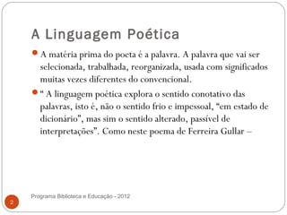 A Linguagem Poética
    A matéria prima do poeta é a palavra. A palavra que vai ser
     selecionada, trabalhada, reorganizada, usada com significados
     muitas vezes diferentes do convencional.
    “ A linguagem poética explora o sentido conotativo das
     palavras, isto é, não o sentido frio e impessoal, “em estado de
     dicionário”, mas sim o sentido alterado, passível de
     interpretações”. Como neste poema de Ferreira Gullar –

     


    Programa Biblioteca e Educação - 2012
2
 
