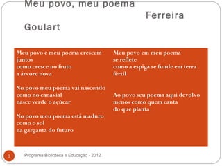 Meu povo, meu poema
                                                          Ferreira
      Goulart

    Meu povo e meu poema crescem              Meu povo em meu poema
    juntos                                    se reflete
    como cresce no fruto                      como a espiga se funde em terra
    a árvore nova                             fértil

    No povo meu poema vai nascendo
    como no canavial                          Ao povo seu poema aqui devolvo
    nasce verde o açúcar                      menos como quem canta
                                              do que planta
    No povo meu poema está maduro
    como o sol
    na garganta do futuro



3     Programa Biblioteca e Educação - 2012
 