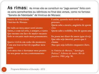 As rimas:          As rimas vão se constituir no “jogo sonoro” feito com
    os sons semelhantes ou idênticos no final dos versos, como no famoso
    “Soneto de fidelidade” de Vinícius de Moraes:
    Soneto de Fidelidade                       E assim, quando mais tarde me
    Vinicius de Moraes                         procure
                                               Quem sabe a morte, angústia de quem
    De tudo ao meu amor serei atento           vive
    Antes, e com tal zelo, e sempre, e tanto   Quem sabe a solidão, fim de quem ama
    Que mesmo em face do maior encanto
    Dele se encante mais meu pensamento.       Eu possa me dizer do amor (que tive):
                                               Que não seja imortal, posto que é
    Quero vivê-lo em cada vão momento          chama
    E em seu louvor hei de espalhar meu        Mas que seja infinito enquanto dure.
    canto
    E rir meu riso e derramar meu pranto       in Vinicius de Moraes, "Antologia
    Ao seu pesar ou seu contentamento          Poética", Editora do Autor, Rio de
                                               Janeiro, 1960, pág. 96.




5      Programa Biblioteca e Educação - 2012
 