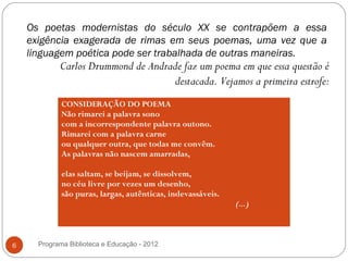 Os poetas modernistas do século XX se contrapõem a essa
    exigência exagerada de rimas em seus poemas, uma vez que a
    linguagem poética pode ser trabalhada de outras maneiras.
            Carlos Drummond de Andrade faz um poema em que essa questão é
                                     destacada. Vejamos a primeira estrofe:
             CONSIDERAÇÃO DO POEMA
             Não rimarei a palavra sono
             com a incorrespondente palavra outono.
             Rimarei com a palavra carne
             ou qualquer outra, que todas me convêm.
             As palavras não nascem amarradas,

             elas saltam, se beijam, se dissolvem,
             no céu livre por vezes um desenho,
             são puras, largas, autênticas, indevassáveis.
                                                             (...)



6     Programa Biblioteca e Educação - 2012
 