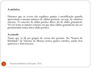 A métrica
     
    Dizemos que os versos são regulares quanto à metrificação quando
    apresentam o mesmo número de sílabas poéticas, ou seja, de emissões
    sonoras. O conceito de sílaba poética difere do de sílaba gramatical.
    Ver no texto as junções sonoras em que duas sílabas gramaticais vão ser
    pronunciadas numa única sílaba poética.

    A estrofe
    Nome que se dá aos grupos de versos dos poemas. No “Soneto de
    fidelidade” de Vinícius de Moraes temos quatro estrofes, sendo dois
    quartetos e dois tercetos.




7     Programa Biblioteca e Educação - 2012
 