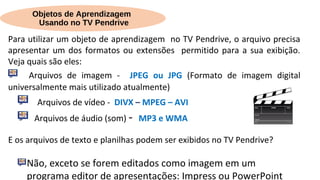 Objetos de Aprendizagem
Usando no TV Pendrive
Para utilizar um objeto de aprendizagem no TV Pendrive, o arquivo precisa
apresentar um dos formatos ou extensões permitido para a sua exibição.
Veja quais são eles:
Arquivos de imagem - JPEG ou JPG (Formato de imagem digital
universalmente mais utilizado atualmente)
Arquivos de vídeo - DIVX – MPEG – AVI
Arquivos de áudio (som) - MP3 e WMA
E os arquivos de texto e planilhas podem ser exibidos no TV Pendrive?
Não, exceto se forem editados como imagem em um
programa editor de apresentações: Impress ou PowerPoint
 