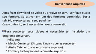 Convertendo Arquivos
Após fazer download do vídeo ou arquivo de som, verifique qual o
seu formato. Se estiver em um dos formatos permitidos, basta
salvá-lo e exportar para seu pendrive.
Caso contrário, será necessário fazer a conversão.
Para converter seus vídeos é necessário ter instalado um
programa conversor.
Indicados:
• Media-Converter (Sistema Linux – apenas converte)
• Atube Catcher (baixa e converte arquivos)
• Formaty Factory (apenas converte arquivos)
 