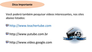 Dica Importante
Você poderá também pesquisar vídeos interessantes, nos sites
abaixo listados:
http://www.teachertube.com
http://www.yutube.com.br
http://www.vídeo.google.com
 