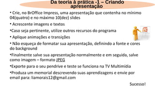 • Crie, no BrOffice Impress, uma apresentação que contenha no mínimo
04(quatro) e no máximo 10(dez) slides
• Acrescente imagens e textos
•Caso seja pertinente, utilize outros recursos do programa
• Aplique animações e transições
• Não esqueça de formatar sua apresentação, definindo a fonte e cores
do background
•Finalmente salve sua apresentação normalmente e em seguida, salve
como imagem – formato JPEG
•Exporte para o seu pendrive e teste se funciona na TV Multimídia
•Produza um memorial descrevendo suas aprendizagens e envie por
email para: liamorais12@gmail.com
Sucesso!
Da teoria à prática -1 – Criando
apresentação
 