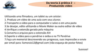 Da teoria à prática 2 –
Produzindo vídeo
Utilizando uma filmadora, um tablet ou um celular:
1. Produza um vídeo de uma aula com seus alunos
2.Transporte o vídeo para o computador e salve-o em uma pasta
3.Se desejar, edite utilizando o Movie Maker ou outro editor de vídeo
4.Verifique a extensão gerada pela máquina
5.Converta o arquivo para a extensão AVI
6.Exporte o vídeo para o pendrive e exiba-o no TV Pendrive
7.Faça um memorial descrevendo seu progresso, suas impressões e envie
por email para: liamorais12@gmail.com (não esqueça de postar fotos)
Sucesso!
 