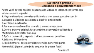Agora você deverá realizar pesquisas de vídeos na internet conforme seu
interesse e em seguida:
1. Faça o download do vídeo utilizando o site: www.youtube.com.br
2.Busque o vídeo na pasta para a qual foi direcionada
3.Verifique a extensão
4.Faça a conversão online usando o www.zamzar.com
5.Com o arquivo original, faça também a conversão utilizando o
Multimedia Converter do Linux
6.Após a conversão, exporte o vídeo para o seu pendrive
7.Exiba no TV Pendrive
8.Faça memorial desta atividade e enviar por email para:
liamorais12@gmail.com (não esqueça de postar fotos)
Sucesso!
Da teoria à prática 3
Baixando e convertendo vídeo
 